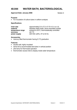 40.044 WATER BATH, BACTERIOLOGICAL
Approval Date: January 2008 Version: 2
Purpose
• For incubation of culture tubes in coliform analysis
Specifications
inner size approximately 0.4 x 0.3 x 0.15 m (l x w x d)
material stainless steel inside, stove enameled outside
temperature range ambient to 50°C, thermostatically controlled
accuracy ±0.1°C
power supply 220 VAC ±25%, 47 to 53 Hz
Accessories
• mercury filled thermometer having 0.1o
C graduation
Features
• double wall, highly insulated
• dome lid to accommodate test tubes in vertical position
• pilot lamp for thermostat operation
• thermometer access hole to display inside water temperature
Equipment Specification: WATER BATH, BACTERIOLOGICAL Version 2 40.044-1/1
 