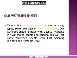  Choose Our waterbed sheets come in many
types, styles and sizes of water bed sheets. Our
Waterbed sheets is made with Quality. Available
in 1000 thread counts and colours. You will get
These Waterbed Sheets with Fast Shipping
Facility and Affordable Price.
 