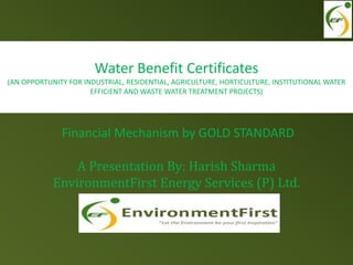 Financial Mechanism by GOLD STANDARD
A Presentation By: Harish Sharma
EnvironmentFirst Energy Services (P) Ltd.
Water Benefit Certificates
(AN OPPORTUNITY FOR INDUSTRIAL, RESIDENTIAL, AGRICULTURE, HORTICULTURE, INSTITUTIONAL WATER
EFFICIENT AND WASTE WATER TREATMENT PROJECTS)
 