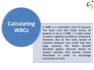 A WBC is a volumetric unit of account.
The basic unit that holds across all
projects is set as 1 WBC = 1 cubic meter
of water supplied, purified or conserved.
However, due to the wide spread of
volumes between very small and very
large projects, the Water Benefit
Standard applies discount factors to
project volumes that exceed certain
thresholds in order to encourage
economies of scale.
Calculating
WBCs
 