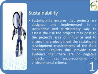 Sustainability
• Sustainability ensures that projects are
designed and implemented in a
sustainable and participatory way. to
assess the risk the projects may pose to
the project's area of influence and to
ensure the projects meet the sustainable
development requirements of the Gold
Standard. Projects shall provide clear
evidence that there are no negative
impacts in set socio-economic and
environmental criteria.
1
 