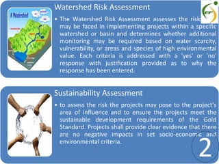 Watershed Risk Assessment
• The Watershed Risk Assessment assesses the risks that
may be faced in implementing projects within a specific
watershed or basin and determines whether additional
monitoring may be required based on water scarcity,
vulnerability, or areas and species of high environmental
value. Each criteria is addressed with a 'yes' or 'no'
response with justification provided as to why the
response has been entered.
Sustainability Assessment
• to assess the risk the projects may pose to the project's
area of influence and to ensure the projects meet the
sustainable development requirements of the Gold
Standard. Projects shall provide clear evidence that there
are no negative impacts in set socio-economic and
environmental criteria.
2
 