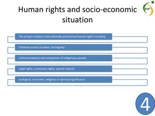 Human rights and socio-economic
situation
The project respects internationally proclaimed human rights including
Universal access to water, and dignity.
Cultural property and uniqueness of indigenous people.
Legal rights, customary rights, special cultural
ecological, economic, religious or spiritual significance
4
 