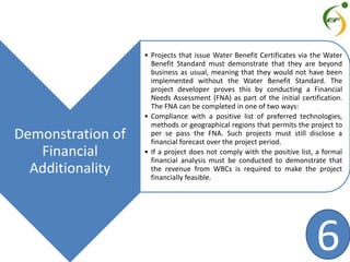 Demonstration of
Financial
Additionality
• Projects that issue Water Benefit Certificates via the Water
Benefit Standard must demonstrate that they are beyond
business as usual, meaning that they would not have been
implemented without the Water Benefit Standard. The
project developer proves this by conducting a Financial
Needs Assessment (FNA) as part of the initial certification.
The FNA can be completed in one of two ways:
• Compliance with a positive list of preferred technologies,
methods or geographical regions that permits the project to
per se pass the FNA. Such projects must still disclose a
financial forecast over the project period.
• If a project does not comply with the positive list, a formal
financial analysis must be conducted to demonstrate that
the revenue from WBCs is required to make the project
financially feasible.
6
 