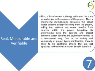 Real, Measurable and
Verifiable
• First, a baseline methodology estimates the state
of water use in the absence of the project. Then a
monitoring methodology calculates the actual
water benefits directly resulting from the project,
taking into account any water benefits from
sources within the project boundary. By
determining both the baseline and project
scenario, water benefits are objectively verified in
a transparent way. Due to the variety and
complexity of project types and location, there is
likely to be additional criteria that are not
specified in the universal Water Benefit Standard.
7
 