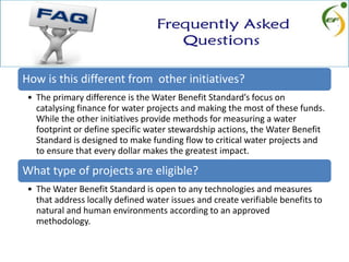 How is this different from other initiatives?
• The primary difference is the Water Benefit Standard’s focus on
catalysing finance for water projects and making the most of these funds.
While the other initiatives provide methods for measuring a water
footprint or define specific water stewardship actions, the Water Benefit
Standard is designed to make funding flow to critical water projects and
to ensure that every dollar makes the greatest impact.
What type of projects are eligible?
• The Water Benefit Standard is open to any technologies and measures
that address locally defined water issues and create verifiable benefits to
natural and human environments according to an approved
methodology.
 