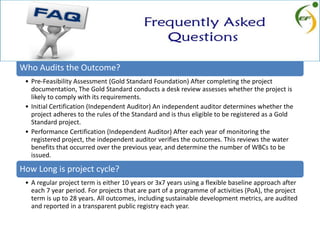 Who Audits the Outcome?
• Pre-Feasibility Assessment (Gold Standard Foundation) After completing the project
documentation, The Gold Standard conducts a desk review assesses whether the project is
likely to comply with its requirements.
• Initial Certification (Independent Auditor) An independent auditor determines whether the
project adheres to the rules of the Standard and is thus eligible to be registered as a Gold
Standard project.
• Performance Certification (Independent Auditor) After each year of monitoring the
registered project, the independent auditor verifies the outcomes. This reviews the water
benefits that occurred over the previous year, and determine the number of WBCs to be
issued.
How Long is project cycle?
• A regular project term is either 10 years or 3x7 years using a flexible baseline approach after
each 7 year period. For projects that are part of a programme of activities (PoA), the project
term is up to 28 years. All outcomes, including sustainable development metrics, are audited
and reported in a transparent public registry each year.
 