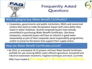 Who is going to buy Water Benefit Certificates?
• Corporates, governments and public institutions, NGOs and concerned
citizens that want to make the greatest impact with every dollar they
invest in water initiatives. Several corporate buyers have already
committed to purchasing Water Benefit Certificates. Like these
companies, corporate buyers will have an interest in good water
stewardship as part of their corporate social responsibility programmes
and/or to preserve the basins that support their supply chains.
How are Water Benefit Certificates priced?
• By 2016, an anticipated 10-15 projects will have Water Benefit Certificates
available for sale covering WASH, water-efficient agriculture, household and
industrial wastewater treatment, irrigation techniques and more. Currently
WBCs have traded in the range of 7-10 US$ per Certificate.
 