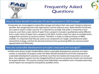 How do Water Benefit Certificates fit into Organization's CSR strategy?
•Corporates are encouraged to responsibly manage and reduce their own water footprint wherever
possible. But recognizing that most organizations cannot reduce to zero, Water Benefit Certificates
are a way to invest in water security. It is important to consider that water is inherently a local
resource, such that a cubic metre of water from a project in Canada is qualitatively vastly different
from a cubic metre of water from a project in the Sahel. Further, water has value on multiple levels,
ranging from economic to social to cultural. Therefore, in order to make purchases of WBCs
credible, it is important that they be used as one component of a larger, comprehensive water
stewardship strategy, and that the desired outcomes from purchasing WBCs are communicated
appropriately and effectively.
How are sustainable development principles measured and managed?
•Unlike many donor/ public funded efforts where sustainable development outcomes are often
unclear or anecdotal, all projects under the Water Benefit Standard must first be evaluated for
sustainable development outcomes and these must then be tracked and measured on an annual
basis. Any negative impacts must be mitigated whilst all neutral and positive impacts are monitored
for project duration. This process involves local stakeholder consultation and is reviewed externally,
and all reports are transparent and publicly available online.
 