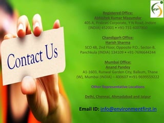 Registered Office:
Abhishek Kumar Mazumdar
405 A, Prakrati Corporate, Y N Road, Indore
(INDIA) 452001 • +91-731-6007860
Chandigarh Office:
Harish Sharma
SCO 48, 2nd Floor, Opposite P.O., Sector-8,
Panchkula (INDIA) 134109 • +91-7696644244
Mumbai Office:
Anand Pandey
A1-1603, Runwal Garden City, Balkum, Thane
(W), Mumbai (INDIA) – 400607 •+91-9699559222
Other Representative Locations
Delhi, Chennai, Ahmadabad and Jaipur
Email ID: info@environmentfirst.in
 
