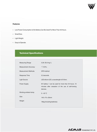 R

Features

Ÿ Low Power Consumption (A 9v Battery Can Be Used For More Than 40 Hours.
Ÿ Small Size.
Ÿ Light Weight.
Ÿ Easy to Operate.

Technical Specifications

Measuring Range

5.00- 30.0 mg / L

Measurement Accuracy

≤ ± 3%;

Measurement Methods

DPD method

Response Time

0.3 seconds

Light Source

LED silicon LED, a wavelength of 510nm.

Power Supply

9V battery 1 can be used for more than 40 hours, 10
minutes after cessation of the use of self-closing
devices.

Working ambient temp.
Size
Weight

0 ~ 40 °C
140 × 70 × 30mm
180g (including batteries)

TECHNOLOGIES PVT. LTD.

 