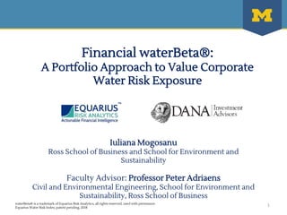waterBeta® is a trademark of Equarius Risk Analytics, all rights reserved, used with permission
Equarius Water Risk Index, patent pending, 2018
Financial waterBeta®:
A Portfolio Approach to Value Corporate
Water Risk Exposure
Iuliana Mogosanu
Ross School of Business and School for Environment and
Sustainability
Faculty Advisor: Professor Peter Adriaens
Civil and Environmental Engineering, School for Environment and
Sustainability, Ross School of Business
1
 
