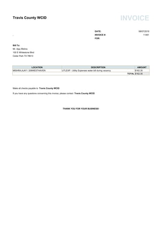 Travis County WCID INVOICE
DATE: 08/07/2019
, INVOICE #: 11491
FOR:
Bill To:
Mr. Ajay Mishra
100 E Whitestone Blvd
Cedar Park TX 78613
LOCATION DESCRIPTION AMOUNT
MISHRA,AJAY / 208WESTHAVEN UTLEXP - Utility Expenses water bill during vacancy $162.35
TOTAL $162.35
Make all checks payable to Travis County WCID
If you have any questions concerning this invoice, please contact Travis County WCID
THANK YOU FOR YOUR BUSINESS!
 
