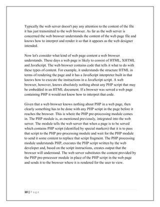 10 | P a g e
Typically the web server doesn't pay any attention to the content of the file
it has just transmitted to the web browser. As far as the web server is
concerned the web browser understands the content of the web page file and
knows how to interpret and render it so that it appears as the web designer
intended.
Now let's consider what kind of web page content a web browser
understands. These days a web page is likely to consist of HTML, XHTML
and JavaScript. The web browser contains code that tells it what to do with
these types of content. For example, it understands the structure HTML in
terms of rendering the page and it has a JavaScript interpreter built in that
knows how to execute the instructions in a JavaScript script. A web
browser, however, knows absolutely nothing about any PHP script that may
be embedded in an HTML document. If a browser was served a web page
containing PHP it would not know how to interpret that code.
Given that a web browser knows nothing about PHP in a web page, then
clearly something has to be done with any PHP script in the page before it
reaches the browser. This is where the PHP pre-processing module comes
in. The PHP module is, as mentioned previously, integrated into the web
server. The module tells the web server that when a page is to be served
which contains PHP script (identified by special markers) that it is to pass
that script to the PHP pre-processing module and wait for the PHP module
to send it some content to replace that script fragment. The PHP processing
module understands PHP, executes the PHP script written by the web
developer and, based on the script instructions, creates output that the
browser will understand. The web server substitutes the content provided by
the PHP pre-processor module in place of the PHP script in the web page
and sends it to the browser where it is rendered for the user to view.
 
