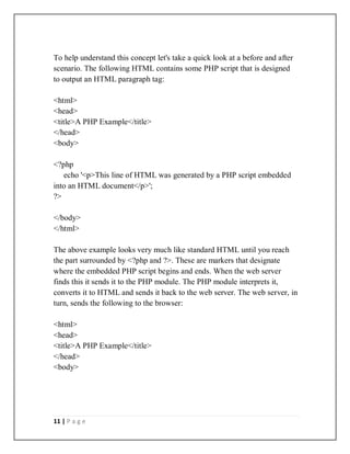 11 | P a g e
To help understand this concept let's take a quick look at a before and after
scenario. The following HTML contains some PHP script that is designed
to output an HTML paragraph tag:
<html>
<head>
<title>A PHP Example</title>
</head>
<body>
<?php
echo '<p>This line of HTML was generated by a PHP script embedded
into an HTML document</p>';
?>
</body>
</html>
The above example looks very much like standard HTML until you reach
the part surrounded by <?php and ?>. These are markers that designate
where the embedded PHP script begins and ends. When the web server
finds this it sends it to the PHP module. The PHP module interprets it,
converts it to HTML and sends it back to the web server. The web server, in
turn, sends the following to the browser:
<html>
<head>
<title>A PHP Example</title>
</head>
<body>
 