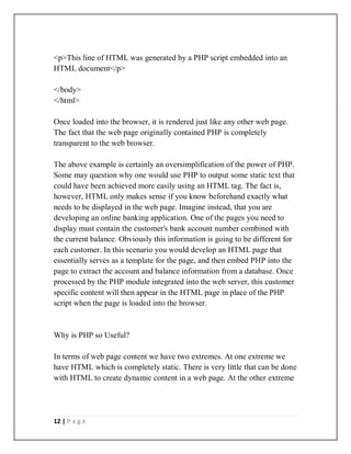 12 | P a g e
<p>This line of HTML was generated by a PHP script embedded into an
HTML document</p>
</body>
</html>
Once loaded into the browser, it is rendered just like any other web page.
The fact that the web page originally contained PHP is completely
transparent to the web browser.
The above example is certainly an oversimplification of the power of PHP.
Some may question why one would use PHP to output some static text that
could have been achieved more easily using an HTML tag. The fact is,
however, HTML only makes sense if you know beforehand exactly what
needs to be displayed in the web page. Imagine instead, that you are
developing an online banking application. One of the pages you need to
display must contain the customer's bank account number combined with
the current balance. Obviously this information is going to be different for
each customer. In this scenario you would develop an HTML page that
essentially serves as a template for the page, and then embed PHP into the
page to extract the account and balance information from a database. Once
processed by the PHP module integrated into the web server, this customer
specific content will then appear in the HTML page in place of the PHP
script when the page is loaded into the browser.
Why is PHP so Useful?
In terms of web page content we have two extremes. At one extreme we
have HTML which is completely static. There is very little that can be done
with HTML to create dynamic content in a web page. At the other extreme
 