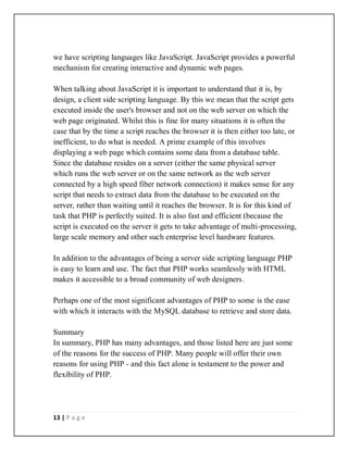 13 | P a g e
we have scripting languages like JavaScript. JavaScript provides a powerful
mechanism for creating interactive and dynamic web pages.
When talking about JavaScript it is important to understand that it is, by
design, a client side scripting language. By this we mean that the script gets
executed inside the user's browser and not on the web server on which the
web page originated. Whilst this is fine for many situations it is often the
case that by the time a script reaches the browser it is then either too late, or
inefficient, to do what is needed. A prime example of this involves
displaying a web page which contains some data from a database table.
Since the database resides on a server (either the same physical server
which runs the web server or on the same network as the web server
connected by a high speed fiber network connection) it makes sense for any
script that needs to extract data from the database to be executed on the
server, rather than waiting until it reaches the browser. It is for this kind of
task that PHP is perfectly suited. It is also fast and efficient (because the
script is executed on the server it gets to take advantage of multi-processing,
large scale memory and other such enterprise level hardware features.
In addition to the advantages of being a server side scripting language PHP
is easy to learn and use. The fact that PHP works seamlessly with HTML
makes it accessible to a broad community of web designers.
Perhaps one of the most significant advantages of PHP to some is the ease
with which it interacts with the MySQL database to retrieve and store data.
Summary
In summary, PHP has many advantages, and those listed here are just some
of the reasons for the success of PHP. Many people will offer their own
reasons for using PHP - and this fact alone is testament to the power and
flexibility of PHP.
 