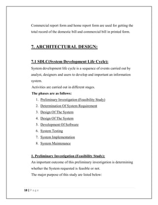 18 | P a g e
Commercial report form and home report form are used for getting the
total record of the domestic bill and commercial bill in printed form.
7. ARCHITECTURAL DESIGN:
7.1 SDLC(System Development Life Cycle):
System development life cycle is a sequence of events carried out by
analyst, designers and users to develop and important an information
system.
Activities are carried out in different stages.
The phases are as follows:
1. Preliminary Investigation (Feasibility Study)
2. Determination Of System Requirement
3. Design Of The System
4. Design Of The System
5. Development Of Software
6. System Testing
7. System Implementation
8. System Maintenance
1. Preliminary Investigation (Feasibility Study):
An important outcome of this preliminary investigation is determining
whether the System requested is feasible or not.
The major purpose of this study are listed below:
 