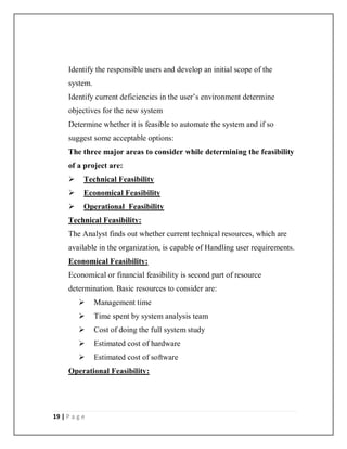 19 | P a g e
Identify the responsible users and develop an initial scope of the
system.
Identify current deficiencies in the user’s environment determine
objectives for the new system
Determine whether it is feasible to automate the system and if so
suggest some acceptable options:
The three major areas to consider while determining the feasibility
of a project are:
 Technical Feasibility
 Economical Feasibility
 Operational Feasibility
Technical Feasibility:
The Analyst finds out whether current technical resources, which are
available in the organization, is capable of Handling user requirements.
Economical Feasibility:
Economical or financial feasibility is second part of resource
determination. Basic resources to consider are:
 Management time
 Time spent by system analysis team
 Cost of doing the full system study
 Estimated cost of hardware
 Estimated cost of software
Operational Feasibility:
 