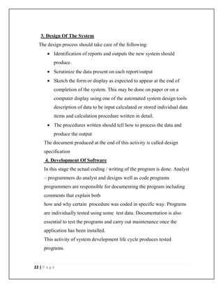 22 | P a g e
3. Design Of The System
The design process should take care of the following:
 Identification of reports and outputs the new system should
produce.
 Scrutinize the data present on each report/output
 Sketch the form or display as expected to appear at the end of
completion of the system. This may be done on paper or on a
computer display using one of the automated system design tools
description of data to be input calculated or stored individual data
items and calculation procedure written in detail.
 The procedures written should tell how to process the data and
produce the output
The document produced at the end of this activity is called design
specification
4. Development Of Software
In this stage the actual coding / writing of the program is done. Analyst
– programmers do analyst and designs well as code programs
programmers are responsible for documenting the program including
comments that explain both
how and why certain procedure was coded in specific way. Programs
are individually tested using some test data. Documentation is also
essential to test the programs and carry out maintenance once the
application has been installed.
This activity of system development life cycle produces tested
programs.
 