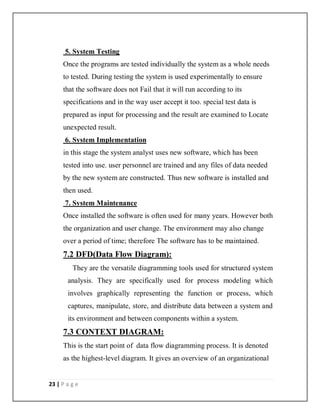 23 | P a g e
5. System Testing
Once the programs are tested individually the system as a whole needs
to tested. During testing the system is used experimentally to ensure
that the software does not Fail that it will run according to its
specifications and in the way user accept it too. special test data is
prepared as input for processing and the result are examined to Locate
unexpected result.
6. System Implementation
in this stage the system analyst uses new software, which has been
tested into use. user personnel are trained and any files of data needed
by the new system are constructed. Thus new software is installed and
then used.
7. System Maintenance
Once installed the software is often used for many years. However both
the organization and user change. The environment may also change
over a period of time; therefore The software has to be maintained.
7.2 DFD(Data Flow Diagram):
They are the versatile diagramming tools used for structured system
analysis. They are specifically used for process modeling which
involves graphically representing the function or process, which
captures, manipulate, store, and distribute data between a system and
its environment and between components within a system.
7.3 CONTEXT DIAGRAM:
This is the start point of data flow diagramming process. It is denoted
as the highest-level diagram. It gives an overview of an organizational
 