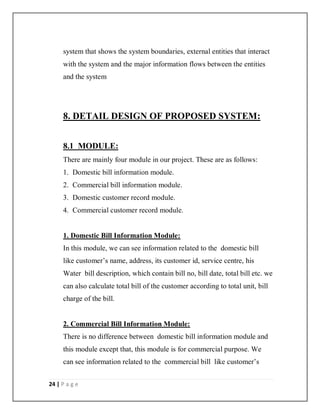 24 | P a g e
system that shows the system boundaries, external entities that interact
with the system and the major information flows between the entities
and the system
8. DETAIL DESIGN OF PROPOSED SYSTEM:
8.1 MODULE:
There are mainly four module in our project. These are as follows:
1. Domestic bill information module.
2. Commercial bill information module.
3. Domestic customer record module.
4. Commercial customer record module.
1. Domestic Bill Information Module:
In this module, we can see information related to the domestic bill
like customer’s name, address, its customer id, service centre, his
Water bill description, which contain bill no, bill date, total bill etc. we
can also calculate total bill of the customer according to total unit, bill
charge of the bill.
2. Commercial Bill Information Module:
There is no difference between domestic bill information module and
this module except that, this module is for commercial purpose. We
can see information related to the commercial bill like customer’s
 