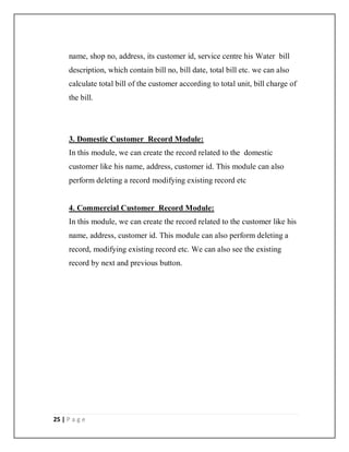 25 | P a g e
name, shop no, address, its customer id, service centre his Water bill
description, which contain bill no, bill date, total bill etc. we can also
calculate total bill of the customer according to total unit, bill charge of
the bill.
3. Domestic Customer Record Module:
In this module, we can create the record related to the domestic
customer like his name, address, customer id. This module can also
perform deleting a record modifying existing record etc
4. Commercial Customer Record Module:
In this module, we can create the record related to the customer like his
name, address, customer id. This module can also perform deleting a
record, modifying existing record etc. We can also see the existing
record by next and previous button.
 