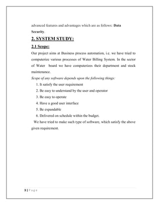 3 | P a g e
advanced features and advantages which are as follows: Data
Security.
2. SYSTEM STUDY:
2.1 Scope:
Our project aims at Business process automation, i.e. we have tried to
computerize various processes of Water Billing System. In the sector
of Water board we have computerizes their department and stock
maintenance.
Scope of any software depends upon the following things:
1. It satisfy the user requirement
2. Be easy to understand by the user and operator
3. Be easy to operate
4. Have a good user interface
5. Be expandable
6. Delivered on schedule within the budget.
We have tried to make such type of software, which satisfy the above
given requirement.
 