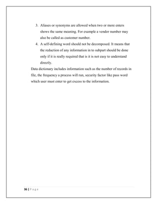 36 | P a g e
3. Aliases or synonyms are allowed when two or more enters
shows the same meaning. For example a vendor number may
also be called as customer number.
4. A self-defining word should not be decomposed. It means that
the reduction of any information in to subpart should be done
only if it is really required that is it is not easy to understand
directly.
Data dictionary includes information such as the number of records in
file, the frequency a process will run, security factor like pass word
which user must enter to get excess to the information.
 