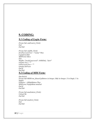 37 | P a g e
9. CODING:
9.1 Coding of Login Form:
Private Sub cmdCancle_Click()
End
End Sub
Private Sub cmdOk_Click()
If txtPassword.Text = "reema" Then
Loginform.Hide
MDIForm1.Show
Else
MsgBox "invalid password", vbOKOnly, "alert"
txtname.Text = ""
txtPassword.Text = ""
txtname.SetFocus
End If
End Sub
9.2 Coding of MDI Form:
Dim RetVal
Private Sub MDIForm_MouseUp(Button As Integer, Shift As Integer, X As Single, Y As
Single)
If Button = vbRightButton Then
MDIForm1.PopupMenu mnuEnd
End If
End Sub
Private Sub mnuEndexit_Click()
Unload Me
End Sub
Private Sub mnuExit_Click()
End
End Sub
 