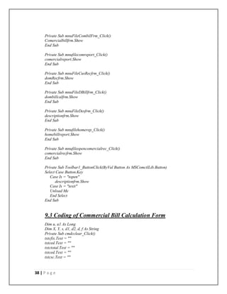 38 | P a g e
Private Sub mnuFileCombilFrm_Click()
Comercialbillfrm.Show
End Sub
Private Sub mnufilecomreport_Click()
comercialreport.Show
End Sub
Private Sub mnuFileCusRecfrm_Click()
domRecfrm.Show
End Sub
Private Sub mnuFileDBillfrm_Click()
dombillcalfrm.Show
End Sub
Private Sub mnuFileDesfrm_Click()
descriptionfrm.Show
End Sub
Private Sub mnufilehomerep_Click()
homebillreport.Show
End Sub
Private Sub mnufileopencomercialrec_Click()
comercialrecfrm.Show
End Sub
Private Sub Toolbar1_ButtonClick(ByVal Button As MSComctlLib.Button)
Select Case Button.Key
Case Is = "topen"
descriptionfrm.Show
Case Is = "texit"
Unload Me
End Select
End Sub
9.3 Coding of Commercial Bill Calculation Form
Dim u, u1 As Long
Dim X, Y, s, d1, d2, d, f As String
Private Sub cmdcclear_Click()
txtcfix.Text = ""
txtced.Text = ""
txtctotal.Text = ""
txtced.Text = ""
txtcsc.Text = ""
 