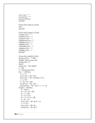 39 | P a g e
txtcec.Text = ""
txtcunit.Text = ""
txtcunit.SetFocus
End Sub
Private Sub cmdcexit_Click()
End
End Sub
Private Sub cmdclear_Click()
txtName.Text = ""
txtAddress.Text = ""
txtScenter.Text = ""
txtBillmonth.Text = ""
txtBilldate.Text = ""
txtBddate.Text = ""
txtTotalbill.Text = ""
txtShopno.Text = ""
txtBillpay.Text = ""
End Sub
Private Sub cmdcOk_Click()
If txtcunit.Text = "" Then
MsgBox "please enter unit"
txtcunit.Text = 0
End If
txtcfix.Text = "Rs 100.00"
f = 100
u = CInt(txtcunit.Text)
If u <= 100 Then
X = u * 4
txtcec.Text = "Rs " & X
txtcsc.Text = "Rs " & CStr(u * 0.1)
s = u * 0.1
d = (X * 11) / 100
txtced.Text = "Rs " & d
txtctotal.Text = "Rs " & (X + s + f + d)
ElseIf u > 100 Then
X = 100 * 4
d1 = (X * 11) / 100
u1 = u - 100
Y = u1 * 4.25
d2 = (Y * 11.5) / 100
d = d1 + d2
txtcec.Text = "Rs" & (X + Y)
s = u * 0.1
txtcsc.Text = "Rs" & s
txtced.Text = "Rs" & d
 