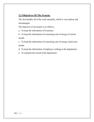 4 | P a g e
2.2 Objectives Of The System:
The firm handles all of the work manually, which is very tedious and
mismanaged.
The objective of our project is as follows:
a. To keep the information of Customer.
b. To keep the information of consuming unit of energy of current
month.
c. To keep the information of consuming unit of energy of previous
month.
d. To keep the information of employee working in the department.
e. To maintain the record of the department.
 