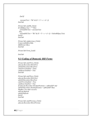 40 | P a g e
End If
txtctotal.Text = "Rs" & (X + Y + s + d + f)
End Sub
Private Sub cmdOk_Click()
If txtBillpay.Text = "" Then
txtTotalbill.Text = txtctotal.Text
Else
txtTotalbill.Text = "Rs" & (X + Y + s + d + f) - Val(txtBillpay.Text)
End If
End Sub
Private Sub cmdprevious_Click()
Comercialbillfrm.Hide
MDIForm1.Show
End Sub
Private Sub Form_Load()
End Sub
9.3 Coding of Domestic Bill Form:
Private Sub cmd1First_Click()
adocom.Recordset.MoveFirst
adobill.Recordset.MoveFirst
cmd1First.Enabled = False
cmd4Last.Enabled = True
End Sub
Private Sub cmd2Next_Click()
adocom.Recordset.MoveNext
adobill.Recordset.MoveNext
cmd1First.Enabled = True
cmd4Last.Enabled = True
If (adocom.Recordset.AbsolutePosition) = adPosEOF And
adobill.Recordset.AbsolutePosition = adPosEOF Then
MsgBox ("no other record")
adocom.Refresh
adobill.Refresh
End If
End Sub
Private Sub cmd3Previous_Click()
adocom.Recordset.MovePrevious
 