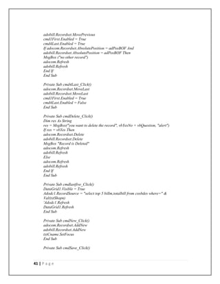 41 | P a g e
adobill.Recordset.MovePrevious
cmd1First.Enabled = True
cmd4Last.Enabled = True
If adocom.Recordset.AbsolutePosition = adPosBOF And
adobill.Recordset.AbsolutePosition = adPosBOF Then
MsgBox ("no other record")
adocom.Refresh
adobill.Refresh
End If
End Sub
Private Sub cmd4Last_Click()
adocom.Recordset.MoveLast
adobill.Recordset.MoveLast
cmd1First.Enabled = True
cmd4Last.Enabled = False
End Sub
Private Sub cmdDelete_Click()
Dim res As String
res = MsgBox("you want to delete the record", vbYesNo + vbQuestion, "alert")
If res = vbYes Then
adocom.Recordset.Delete
adobill.Recordset.Delete
MsgBox "Record is Deleted"
adocom.Refresh
adobill.Refresh
Else
adocom.Refresh
adobill.Refresh
End If
End Sub
Private Sub cmdlastfive_Click()
DataGrid1.Visible = True
Adodc1.RecordSource = "select top 5 billm,totalbill from cosbdes where=" &
Val(txtShopn)
'Adodc1.Refresh
DataGrid1.Refresh
End Sub
Private Sub cmdNew_Click()
adocom.Recordset.AddNew
adobill.Recordset.AddNew
txtCname.SetFocus
End Sub
Private Sub cmdSave_Click()
 