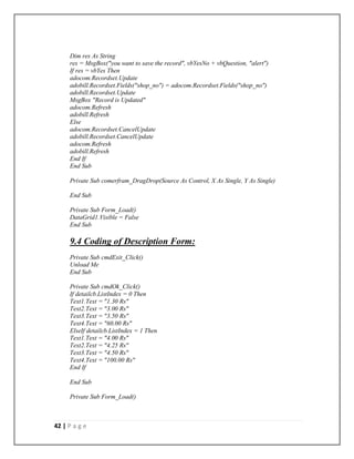 42 | P a g e
Dim res As String
res = MsgBox("you want to save the record", vbYesNo + vbQuestion, "alert")
If res = vbYes Then
adocom.Recordset.Update
adobill.Recordset.Fields("shop_no") = adocom.Recordset.Fields("shop_no")
adobill.Recordset.Update
MsgBox "Record is Updated"
adocom.Refresh
adobill.Refresh
Else
adocom.Recordset.CancelUpdate
adobill.Recordset.CancelUpdate
adocom.Refresh
adobill.Refresh
End If
End Sub
Private Sub comerfram_DragDrop(Source As Control, X As Single, Y As Single)
End Sub
Private Sub Form_Load()
DataGrid1.Visible = False
End Sub
9.4 Coding of Description Form:
Private Sub cmdExit_Click()
Unload Me
End Sub
Private Sub cmdOk_Click()
If detailcb.ListIndex = 0 Then
Text1.Text = "1.30 Rs"
Text2.Text = "3.00 Rs"
Text3.Text = "3.50 Rs"
Text4.Text = "60.00 Rs"
ElseIf detailcb.ListIndex = 1 Then
Text1.Text = "4.00 Rs"
Text2.Text = "4.25 Rs"
Text3.Text = "4.50 Rs"
Text4.Text = "100.00 Rs"
End If
End Sub
Private Sub Form_Load()
 