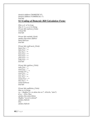 43 | P a g e
detailcb.AddItem ("DOMESTIC 0")
detailcb.AddItem ("COMERCIAL 1")
End Sub
9.5 Coding of Domestic Bill Calculation Form:
Dim u, u1, u2 As Long
Dim X, Y, z, p, d, f As String
Private Sub cmd1exit_Click()
Unload Me
End Sub
Private Sub cmdAdd_Click()
adodesc.Recordset.AddNew
bmtxt.SetFocus
End Sub
Private Sub cmdCancle_Click()
bmtxt.Text = ""
bdtxt.Text = ""
tbtxt.Text = ""
bntxt.Text = ""
bntxt.Text = ""
pdtxt.Text = ""
txtbp.Text = ""
End Sub
Private Sub cmdclear_Click()
txtfix.Text = ""
txted.Text = ""
txttotal.Text = ""
txted.Text = ""
txtsc.Text = ""
txtec.Text = ""
txtunit.Text = ""
tbtxt.Text = ""
txtunit.SetFocus
End Sub
Private Sub cmdDelete_Click()
Dim res As String
res = MsgBox("u w to delete the rec!", vbYesNo, "alert")
If res = vbYes Then
adodesc.Recordset.Delete
MsgBox "record is deleted"
adodesc.Refresh
Else
adodesc.Refresh
 