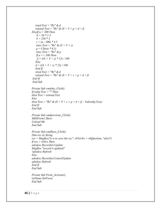 45 | P a g e
txted.Text = "Rs" & d
txttotal.Text = "Rs" & (X + Y + p + d + f)
ElseIf u > 300 Then
X = 50 * 1.3
Y = 250 * 3
z = (u - 300) * 3.5
txtec.Text = "Rs" & (X + Y + z)
p = CStr(u * 0.1)
txtsc.Text = "Rs" & p
If u <= 100 Then
d = ((X + Y + z) * 15) / 100
Else
d = ((X + Y + z) * 23) / 100
End If
txted.Text = "Rs" & d
txttotal.Text = "Rs" & (X + Y + z + p + d + f)
End If
End Sub
Private Sub cmdoko_Click()
If txtbp.Text = "" Then
tbtxt.Text = txttotal.Text
Else
tbtxt.Text = "Rs" & (X + Y + z + p + d + f) - Val(txtbp.Text)
End If
End Sub
Private Sub cmdprevious_Click()
MDIForm1.Show
Unload Me
End Sub
Private Sub cmdSave_Click()
Dim res As String
res = MsgBox("u w to save the rec", vbYesNo + vbQuestion, "alert")
If res = vbYes Then
adodesc.Recordset.Update
MsgBox "record is updated"
'adodesc.Refresh
Else
adodesc.Recordset.CancelUpdate
adodesc.Refresh
End If
End Sub
Private Sub Form_Activate()
txtName.SetFocus
End Sub
 