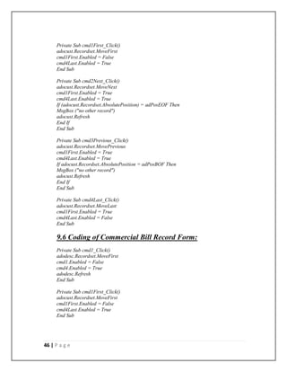 46 | P a g e
Private Sub cmd1First_Click()
adocust.Recordset.MoveFirst
cmd1First.Enabled = False
cmd4Last.Enabled = True
End Sub
Private Sub cmd2Next_Click()
adocust.Recordset.MoveNext
cmd1First.Enabled = True
cmd4Last.Enabled = True
If (adocust.Recordset.AbsolutePosition) = adPosEOF Then
MsgBox ("no other record")
adocust.Refresh
End If
End Sub
Private Sub cmd3Previous_Click()
adocust.Recordset.MovePrevious
cmd1First.Enabled = True
cmd4Last.Enabled = True
If adocust.Recordset.AbsolutePosition = adPosBOF Then
MsgBox ("no other record")
adocust.Refresh
End If
End Sub
Private Sub cmd4Last_Click()
adocust.Recordset.MoveLast
cmd1First.Enabled = True
cmd4Last.Enabled = False
End Sub
9.6 Coding of Commercial Bill Record Form:
Private Sub cmd1_Click()
adodesc.Recordset.MoveFirst
cmd1.Enabled = False
cmd4.Enabled = True
adodesc.Refresh
End Sub
Private Sub cmd1First_Click()
adocust.Recordset.MoveFirst
cmd1First.Enabled = False
cmd4Last.Enabled = True
End Sub
 