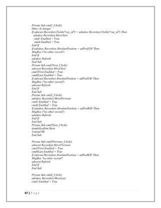 47 | P a g e
Private Sub cmd2_Click()
Dim i As Integer
If adocust.Recordset.Fields("cus_id") = adodesc.Recordset.Fields("cus_id") Then
adodesc.Recordset.MoveNext
cmd1.Enabled = True
cmd4.Enabled = True
End If
If adodesc.Recordset.AbsolutePosition = adPosEOF Then
MsgBox ("no other record")
End If
adodesc.Refresh
End Sub
Private Sub cmd2Next_Click()
adocust.Recordset.MoveNext
cmd1First.Enabled = True
cmd4Last.Enabled = True
If adocust.Recordset.AbsolutePosition = adPosEOF Then
MsgBox ("no other record")
adocust.Refresh
End If
End Sub
Private Sub cmd3_Click()
adodesc.Recordset.MovePrevious
cmd1.Enabled = True
cmd4.Enabled = True
If adodesc.Recordset.AbsolutePosition = adPosBOF Then
MsgBox ("no other record")
adodesc.Refresh
End If
End Sub
Private Sub cmd3Next_Click()
dombillcalfrm.Show
Unload Me
End Sub
Private Sub cmd3Previous_Click()
adocust.Recordset.MovePrevious
cmd1First.Enabled = True
cmd4Last.Enabled = True
If adocust.Recordset.AbsolutePosition = adPosBOF Then
MsgBox "no other record"
adocust.Refresh
End If
End Sub
Private Sub cmd4_Click()
adodesc.Recordset.MoveLast
cmd1.Enabled = True
 