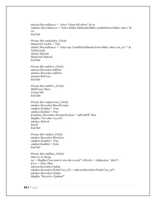 49 | P a g e
adocust.RecordSource = "select * from bill where" & res
'adodesc.RecordSource = "select billdec.billmonth,billdec.totalbill from billdec where" &
res
End Sub
Private Sub cmdlastfive_Click()
DataGrid1.Visible = True
Adodc1.RecordSource = "select top 5 totalbill,billmonth from billdec where cus_id =" &
Val(txtcusid)
Adodc1.Refresh
DataGrid1.Refresh
End Sub
Private Sub cmdNew_Click()
adocust.Recordset.AddNew
adodesc.Recordset.AddNew
txtname.SetFocus
End Sub
Private Sub cmdPrev_Click()
MDIForm1.Show
Unload Me
End Sub
Private Sub cmdprevious_Click()
adodesc.Recordset.MovePrevious
cmdfirst.Enabled = True
cmdlast.Enabled = True
If adodesc.Recordset.AbsolutePosition = adPosBOF Then
MsgBox ("no other record")
adodesc.Refresh
End If
End Sub
Private Sub cmdlast_Click()
adodesc.Recordset.MoveLast
cmdfirst.Enabled = True
cmdlast.Enabled = False
End Sub
Private Sub cmdSave_Click()
Dim res As String
res = MsgBox("you want to save the record", vbYesNo + vbQuestion, "alert")
If res = vbYes Then
adocust.Recordset.Update
adodesc.Recordset.Fields("cus_id") = adocust.Recordset.Fields("cus_id")
adodesc.Recordset.Update
MsgBox "Record is Updated"
 