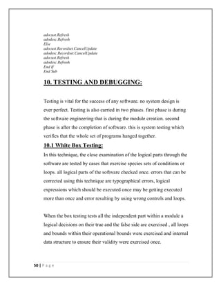 50 | P a g e
adocust.Refresh
adodesc.Refresh
Else
adocust.Recordset.CancelUpdate
adodesc.Recordset.CancelUpdate
adocust.Refresh
adodesc.Refresh
End If
End Sub
10. TESTING AND DEBUGGING:
Testing is vital for the success of any software. no system design is
ever perfect. Testing is also carried in two phases. first phase is during
the software engineering that is during the module creation. second
phase is after the completion of software. this is system testing which
verifies that the whole set of programs hanged together.
10.1 White Box Testing:
In this technique, the close examination of the logical parts through the
software are tested by cases that exercise species sets of conditions or
loops. all logical parts of the software checked once. errors that can be
corrected using this technique are typographical errors, logical
expressions which should be executed once may be getting executed
more than once and error resulting by using wrong controls and loops.
When the box testing tests all the independent part within a module a
logical decisions on their true and the false side are exercised , all loops
and bounds within their operational bounds were exercised and internal
data structure to ensure their validity were exercised once.
 