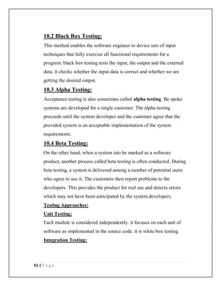 51 | P a g e
10.2 Black Box Testing:
This method enables the software engineer to device sets of input
techniques that fully exercise all functional requirements for a
program. black box testing tests the input, the output and the external
data. it checks whether the input data is correct and whether we are
getting the desired output.
10.3 Alpha Testing:
Acceptance testing is also sometimes called alpha testing. Be spoke
systems are developed for a single customer. The alpha testing
proceeds until the system developer and the customer agree that the
provided system is an acceptable implementation of the system
requirements.
10.4 Beta Testing:
On the other hand, when a system isto be marked as a software
product, another process called beta testing is often conducted. During
beta testing, a system is delivered among a number of potential users
who agree to use it. The customers then report problems to the
developers. This provides the product for real use and detects errors
which may not have been anticipated by the system developers.
Testing Approaches:
Unit Testing:
Each module is considered independently. it focuses on each unit of
software as implemented in the source code. it is white box testing.
Integration Testing:
 