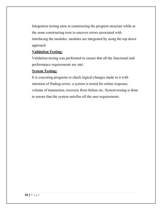 52 | P a g e
Integration testing aims at constructing the program structure while at
the same constructing tests to uncover errors associated with
interfacing the modules. modules are integrated by using the top down
approach.
Validation Testing:
Validation testing was performed to ensure that all the functional and
performance requirements are met.
System Testing:
It is executing programs to check logical changes made in it with
intention of finding errors. a system is tested for online response,
volume of transaction, recovery from failure etc. System testing is done
to ensure that the system satisfies all the user requirements.
 