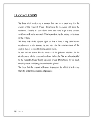 53 | P a g e
11. CONCLUSION
We have tried to develop a system that can be a great help for the
owner of the referred Water department to receiving bill from the
customer. Despite all our efforts there are some bugs in the system,
which are still to be removed. This is possible by the testing being done
in the system.
We have left all the options open so that if there is any other future
requirement in the system by the user for the enhancement of the
system then it is possible to implement them.
In the last we would like to thanks all the persons involved in the
development of the system directly or indirectly. We are also thankful
to the Rajendra Nagar South Division Water Department for so much
taken by them in helping to develop the system.
We hope that the project will serve its purpose for which it is develop
there by underlining success of process.
 