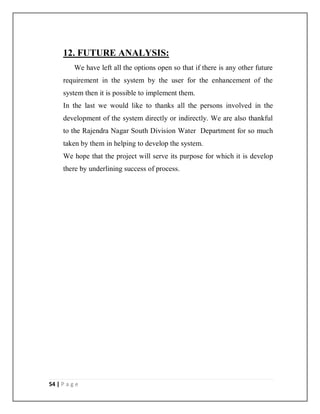 54 | P a g e
12. FUTURE ANALYSIS:
We have left all the options open so that if there is any other future
requirement in the system by the user for the enhancement of the
system then it is possible to implement them.
In the last we would like to thanks all the persons involved in the
development of the system directly or indirectly. We are also thankful
to the Rajendra Nagar South Division Water Department for so much
taken by them in helping to develop the system.
We hope that the project will serve its purpose for which it is develop
there by underlining success of process.
 