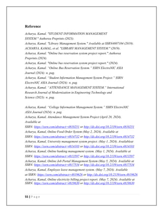 55 | P a g e
Reference
Acharya, Kamal. "STUDENT INFORMATION MANAGEMENT
SYSTEM." Authorea Preprints (2023).
Acharya, Kamal. "Library Management System." Available at SSRN4807104 (2019).
ACHARYA, KAMAL, et al. "LIBRARY MANAGEMENT SYSTEM." (2019).
Acharya, Kamal. "Online bus reservation system project report." Authorea
Preprints (2024).
Acharya, Kamal. "Online bus reservation system project report." (2024).
Acharya, Kamal. “Online Bus Reservation System.” SSRN ElectroNIC ASIA
Journal (2024): n. pag.
Acharya, Kamal. “Student Information Management System Project.” SSRN
ElectroNIC ASIA Journal (2024): n. pag.
Acharya, Kamal. “ATTENDANCE MANAGEMENT SYSTEM.” International
Research Journal of Modernization in Engineering Technology and
Science (2023): n. pag.
Acharya, Kamal. “College Information Management System.” SSRN ElectroNIC
ASIA Journal (2024): n. pag.
Acharya, Kamal, Attendance Management System Project (April 28, 2024).
Available at
SSRN: https://ssrn.com/abstract=4810251 or http://dx.doi.org/10.2139/ssrn.4810251
Acharya, Kamal, Online Food Order System (May 2, 2024). Available at
SSRN: https://ssrn.com/abstract=4814732 or http://dx.doi.org/10.2139/ssrn.4814732
Acharya, Kamal, University management system project. (May 1, 2024). Availableat
SSRN: https://ssrn.com/abstract=4814103 or http://dx.doi.org/10.2139/ssrn.4814103
Acharya, Kamal, Online banking management system. (May 1, 2024). Available at
SSRN: https://ssrn.com/abstract=4813597 or http://dx.doi.org/10.2139/ssrn.4813597
Acharya, Kamal, Online Job Portal Management System (May 5, 2024). Available at
SSRN: https://ssrn.com/abstract=4817534 or http://dx.doi.org/10.2139/ssrn.4817534
Acharya, Kamal, Employee leave management system. (May 7, 2024). Available
at SSRN: https://ssrn.com/abstract=4819626 or http://dx.doi.org/10.2139/ssrn.4819626
Acharya, Kamal, Online electricity billing project report. (May 7, 2024). Available at
SSRN: https://ssrn.com/abstract=4819630 or http://dx.doi.org/10.2139/ssrn.4819630
 