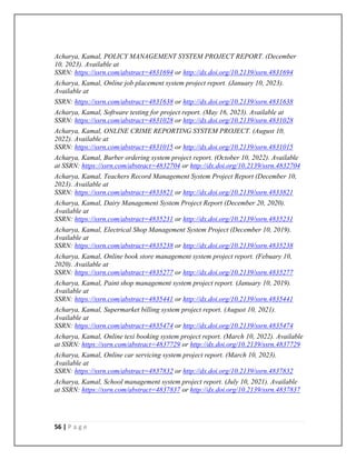 56 | P a g e
Acharya, Kamal, POLICY MANAGEMENT SYSTEM PROJECT REPORT. (December
10, 2023). Available at
SSRN: https://ssrn.com/abstract=4831694 or http://dx.doi.org/10.2139/ssrn.4831694
Acharya, Kamal, Online job placement system project report. (January 10, 2023).
Available at
SSRN: https://ssrn.com/abstract=4831638 or http://dx.doi.org/10.2139/ssrn.4831638
Acharya, Kamal, Software testing for project report. (May 16, 2023). Available at
SSRN: https://ssrn.com/abstract=4831028 or http://dx.doi.org/10.2139/ssrn.4831028
Acharya, Kamal, ONLINE CRIME REPORTING SYSTEM PROJECT. (August 10,
2022). Available at
SSRN: https://ssrn.com/abstract=4831015 or http://dx.doi.org/10.2139/ssrn.4831015
Acharya, Kamal, Burber ordering system project report. (October 10, 2022). Available
at SSRN: https://ssrn.com/abstract=4832704 or http://dx.doi.org/10.2139/ssrn.4832704
Acharya, Kamal, Teachers Record Management System Project Report (December 10,
2023). Available at
SSRN: https://ssrn.com/abstract=4833821 or http://dx.doi.org/10.2139/ssrn.4833821
Acharya, Kamal, Dairy Management System Project Report (December 20, 2020).
Available at
SSRN: https://ssrn.com/abstract=4835231 or http://dx.doi.org/10.2139/ssrn.4835231
Acharya, Kamal, Electrical Shop Management System Project (December 10, 2019).
Available at
SSRN: https://ssrn.com/abstract=4835238 or http://dx.doi.org/10.2139/ssrn.4835238
Acharya, Kamal, Online book store management system project report. (Febuary 10,
2020). Available at
SSRN: https://ssrn.com/abstract=4835277 or http://dx.doi.org/10.2139/ssrn.4835277
Acharya, Kamal, Paint shop management system project report. (January 10, 2019).
Available at
SSRN: https://ssrn.com/abstract=4835441 or http://dx.doi.org/10.2139/ssrn.4835441
Acharya, Kamal, Supermarket billing system project report. (August 10, 2021).
Available at
SSRN: https://ssrn.com/abstract=4835474 or http://dx.doi.org/10.2139/ssrn.4835474
Acharya, Kamal, Online texi booking system project report. (March 10, 2022). Available
at SSRN: https://ssrn.com/abstract=4837729 or http://dx.doi.org/10.2139/ssrn.4837729
Acharya, Kamal, Online car servicing system project report. (March 10, 2023).
Available at
SSRN: https://ssrn.com/abstract=4837832 or http://dx.doi.org/10.2139/ssrn.4837832
Acharya, Kamal, School management system project report. (July 10, 2021). Available
at SSRN: https://ssrn.com/abstract=4837837 or http://dx.doi.org/10.2139/ssrn.4837837
 