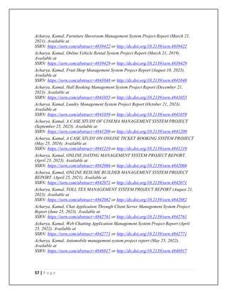 57 | P a g e
Acharya, Kamal, Furniture Showroom Management System Project Report (March 21,
2021). Available at
SSRN: https://ssrn.com/abstract=4839422 or http://dx.doi.org/10.2139/ssrn.4839422
Acharya, Kamal, Online Vehicle Rental System Project Report (March 21, 2019).
Available at
SSRN: https://ssrn.com/abstract=4839429 or http://dx.doi.org/10.2139/ssrn.4839429
Acharya, Kamal, Fruit Shop Management System Project Report (August 10, 2023).
Available at
SSRN: https://ssrn.com/abstract=4841048 or http://dx.doi.org/10.2139/ssrn.4841048
Acharya, Kamal, Hall Booking Management System Project Report (December 21,
2023). Available at
SSRN: https://ssrn.com/abstract=4841055 or http://dx.doi.org/10.2139/ssrn.4841055
Acharya, Kamal, Lundry Management System Project Report (October 21, 2023).
Available at
SSRN: https://ssrn.com/abstract=4841059 or http://dx.doi.org/10.2139/ssrn.4841059
Acharya, Kamal, A CASE STUDY OF CINEMA MANAGEMENT SYSTEM PROJECT
(September 25, 2023). Available at
SSRN: https://ssrn.com/abstract=4841209 or http://dx.doi.org/10.2139/ssrn.4841209
Acharya, Kamal, A CASE STUDY ON ONLINE TICKET BOOKING SYSTEM PROJECT
(May 25, 2024). Available at
SSRN: https://ssrn.com/abstract=4841210 or http://dx.doi.org/10.2139/ssrn.4841210
Acharya, Kamal, ONLINE DATING MANAGEMENT SYSTEM PROJECT REPORT.
(April 25, 2023). Available at
SSRN: https://ssrn.com/abstract=4842066 or http://dx.doi.org/10.2139/ssrn.4842066
Acharya, Kamal, ONLINE RESUME BUILDER MANAGEMENT SYSTEM PROJECT
REPORT. (April 25, 2021). Available at
SSRN: https://ssrn.com/abstract=4842071 or http://dx.doi.org/10.2139/ssrn.4842071
Acharya, Kamal, TOLL TEX MANAGEMENT SYSTEM PROJECT REPORT (August 21,
2023). Available at
SSRN: https://ssrn.com/abstract=4842082 or http://dx.doi.org/10.2139/ssrn.4842082
Acharya, Kamal, Chat Application Through Client Server Management System Project
Report (June 25, 2023). Available at
SSRN: https://ssrn.com/abstract=4842761 or http://dx.doi.org/10.2139/ssrn.4842761
Acharya, Kamal, Web Chatting Application Management System Project Report (April
25, 2022). Available at
SSRN: https://ssrn.com/abstract=4842771 or http://dx.doi.org/10.2139/ssrn.4842771
Acharya, Kamal, Automobile management system project report (May 25, 2022).
Available at
SSRN: https://ssrn.com/abstract=4846917 or http://dx.doi.org/10.2139/ssrn.4846917
 