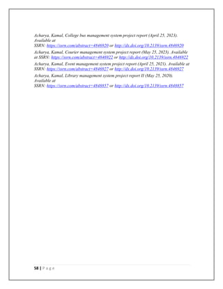 58 | P a g e
Acharya, Kamal, College bus management system project report (April 25, 2023).
Available at
SSRN: https://ssrn.com/abstract=4846920 or http://dx.doi.org/10.2139/ssrn.4846920
Acharya, Kamal, Courier management system project report (May 25, 2023). Available
at SSRN: https://ssrn.com/abstract=4846922 or http://dx.doi.org/10.2139/ssrn.4846922
Acharya, Kamal, Event management system project report (April 25, 2021). Available at
SSRN: https://ssrn.com/abstract=4846927 or http://dx.doi.org/10.2139/ssrn.4846927
Acharya, Kamal, Library management system project report II (May 25, 2020).
Available at
SSRN: https://ssrn.com/abstract=4848857 or http://dx.doi.org/10.2139/ssrn.4848857
 